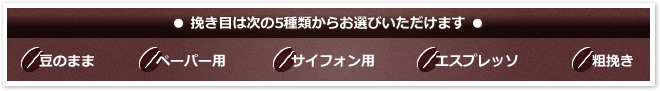 ● 挽き目は次の5種類からお選びいただけます ●
「豆のまま」「ペーパー用」「サイフォン用」「エスプレッソ」「粗挽き」