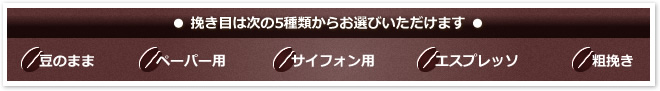 ● 挽き目は次の5種類からお選びいただけます ●
「豆のまま」「ペーパー用」「サイフォン用」「エスプレッソ」「粗挽き」